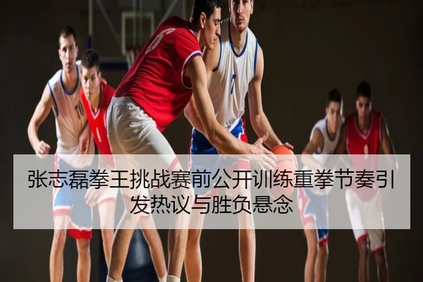张志磊拳王挑战赛前公开训练重拳节奏引发热议与胜负悬念