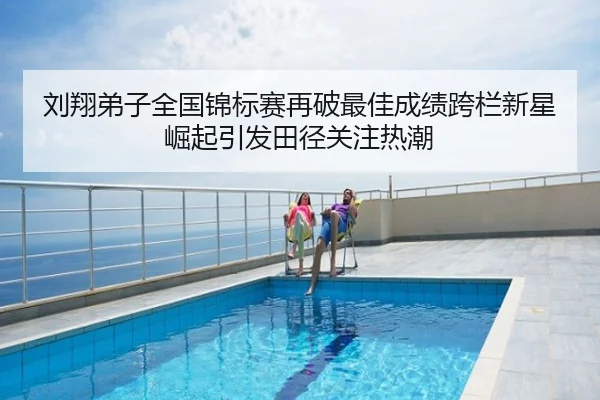 刘翔弟子全国锦标赛再破最佳成绩跨栏新星崛起引发田径关注热潮