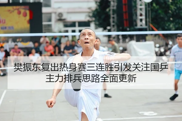樊振东复出热身赛三连胜引发关注国乒主力排兵思路全面更新
